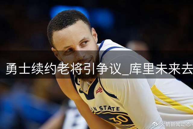 勇士续约老将引争议 库里未来去向成焦点